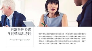 项目学员将走进世界金融巨头的新加坡分部，师从拥有多年经验的财富管理咨询
师与金融服务咨询顾问，学习最前沿的财务规划，一起领略财富管理最高处的风
景。培训生体验课程按照企业管理培训生员工的标准来培育学员的策划，组织和
领导能力。本课程内容结合了多家新加坡财务顾问机构的内部培训内容，涵盖了
金融法规、公司及个人财务分析、金融产品及规划方法等方面。
财富管理咨询
与财务规划培训
Financial Planning and Consultant
 