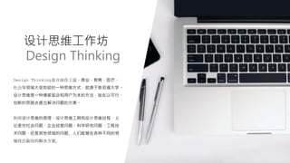 设计思维工作坊
Design Thinking
Design Thinking是目前在工业、商业、教育、医疗、
社会等领域大受欢迎的一种思维方式，起源于斯坦福大学。
设计思维是一种情感驱动和用户为本的方法，旨在以可行、
创新的思路去提出解决问题的方案。
利用设计思维的原理、设计思维工具和设计思维过程，无
论是对社会问题、企业经营问题、科学研究问题、工程技
术问题、还是其他领域的问题，人们能够在各种不同的领
域找出最佳的解决方案。
 