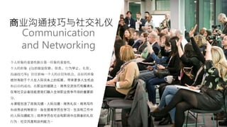 商业沟通技巧与社交礼仪
个人形象的重要性源自第一印象的重要性。
个人的形象 (包括服装仪容, 仪态, 行为举止, 礼仪,
沟通技巧等) 往往影响一个人的自信和机会。良好的形象
绝对有助于个人在人际关系上的拓展, 带来更多人生机会
和以后的成功。在职业的道路上，商务交流技巧和餐桌礼
仪等社交必备技能是我们融入全球职业竞争市场的重要部
分。
本课程包含了自我沟通、人际沟通、商务礼仪、商务写作
和商务谈判等部分，旨在提高学员在学习、生活和工作中
的人际沟通能力；培养学员在社会和职场中应具备的礼仪
行为，社交风度和谈判能力。
Communication
and Networking
 