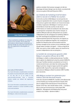 système centralisé. Nos business managers ont dès lors
                                                         davantage de temps interagir avec les clients. La productivité
                                                         s’est accrue grâce à Microsoft Dynamics CRM. »


                                                         Les initiatives de marketing et de formation
                                                         aident à recruter et à fidéliser les courtiers
                                                         Comme les courtiers d’AXA Belgium ne sont pas liés à la
                                                         marque et représentent donc souvent d’autres compagnies
                                                         d’assurance, la gestion des relations s’en trouve encore plus
                                                         complexe. Auparavant, AXA Belgium n’avait pas une vue
                                                         d’ensemble du travail des courtiers et des retours
                                                         d’informations en matière de satisfaction des clients dans
                                                         une perspective comparative avec d’autres marques. Le
                                                         système CRM peut aider plus efficacement ces courtiers
                                                         indépendants par des campagnes de marketing ciblées et
              Jean-Claude Swalus
                                                         leur offrir davantage de possibilités de formation et
                                                         d’épanouissement personnel. Aujourd’hui, les rapports au
« Nous souhaitions améliorer le niveau de                siège social sont également réguliers. Par conséquent, la
service à nos courtiers. Par le passé, les
                                                         qualité et la fréquence des communications entre les
informations clients étaient conservées sur
diverses feuilles de calcul Microsoft Excel et           business managers et les courtiers se sont améliorées. Jean-
dans des applications développées en                     Claude Swalus constate à cet égard : « Grâce au logiciel de
interne. »                                               CRM, nous avons un bien meilleur aperçu du travail de nos
                                                         courtiers indépendants et de nos banquiers. »


                                                         Le transfert de connaissances garantit à AXA
                                                         Belgium une gestion efficace de la CRM
                                                         AXA Belgium a établi un solide partenariat avec Travi@ta
                                                         dans la gestion du déploiement actuel du produit MARILYN.
                                                         Alors que Travi@ta maintient une présence sur le site, le
                                                         nombre de techniciens s’est réduit de moitié puisqu’AXA
                                                         Belgium prend en charge la majeure partie de la gestion
                                                         opérationnelle. Aujourd’hui, sept autres compagnies
pour plus d’informations                                 d’assurance en Belgique utilisent la solution CRM Travi@ta
Pour toute information complémentaire concernant         pour assurances.
les produits et services Microsoft, veuillez contacter
le +32 (0)2 503 31 13 ou visitez le site                 AXA Belgium soutient son partenaire pour
www.microsoft.com/cases.       Vous    y   trouverez     l’édition 2010 des Microsoft Awards
d’autres sociétés qui utilisent des applications         Forte de la réussite de MARILYN, Travi@ta a été sélectionnée
similaires.
                                                         comme finaliste pour les Microsoft Partner Awards 2010
                                                         dans la catégorie Microsoft Dynamics Financial Services
Pour toute information complémentaire concernant
                                                         Partner of the Year. Jean-Claude Swalus confie : « Travi@ta a
Travi@ta, contactez le +32 (0)2 721 88 80 ou visitez
                                                         fait en sorte que l’acronyme pour notre projet CRM
le site www.traviata.be
                                                         MARILYN – Management And Relationship Instrument
Pour toute information complémentaire concernant         Linked to Your Needs – devienne réalité. »
AXA Belgium, visitez le site www.axa.be
 