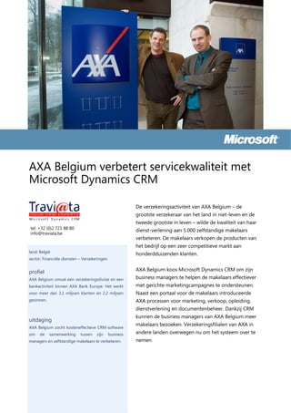 AXA Belgium verbetert servicekwaliteit met
Microsoft Dynamics CRM

                                                         De verzekeringsactiviteit van AXA Belgium – de
                                                         grootste verzekeraar van het land in niet-leven en de
                                                         tweede grootste in leven – wilde de kwaliteit van haar
tel. +32 (0)2 721 88 80
                                                         dienst-verlening aan 5.000 zelfstandige makelaars
info@traviata.be
                                                         verbeteren. De makelaars verkopen de producten van
                                                         het bedrijf op een zeer competitieve markt aan
land: België
                                                         honderdduizenden klanten.
sector: Financiële diensten – Verzekeringen


profiel                                                  AXA Belgium koos Microsoft Dynamics CRM om zijn
AXA Belgium omvat een verzekeringsdivisie en een         business managers te helpen de makelaars effectiever
bankactiviteit binnen AXA Bank Europe. Het werkt         met gerichte marketingcampagnes te ondersteunen.
voor meer dan 3,1 miljoen klanten en 2,2 miljoen         Naast een portaal voor de makelaars introduceerde
gezinnen.                                                AXA processen voor marketing, verkoop, opleiding,
                                                         dienstverlening en documentenbeheer. Dankzij CRM
                                                         kunnen de business managers van AXA Belgium meer
uitdaging
                                                         makelaars bezoeken. Verzekeringsfilialen van AXA in
AXA Belgium zocht kosteneffectieve CRM-software
om    de    samenwerking    tussen   zijn     business   andere landen overwegen nu om het systeem over te
managers en zelfstandige makelaars te verbeteren.        nemen.
 