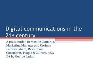 Digital communications in the 21 st  century A presentation to Maxine Cameron, Marketing Manager and Corinna Lattibeaudiere, Resourcing Consultant, People & Culture, AXA DS by George Ladds 