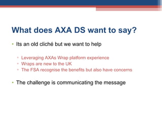 What does AXA DS want to say? Its an old cliché but we want to help Leveraging AXAs Wrap platform experience Wraps are new to the UK The FSA recognise the benefits but also have concerns The challenge is communicating the message  