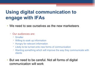 Using digital communication to engage with IFAs We need to see ourselves as the new marketeers Our audiences are: Smaller Willing to soak up information Hungry for relevant information Likely to be turned onto new forms of communication  Wanting something which will improve the way they communicate with clients But we need to be careful. Not all forms of digital communication will work 