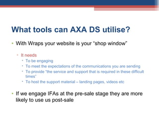 What tools can AXA DS utilise?  With Wraps your website is your “shop window” It needs  To be engaging To meet the expectations of the communications you are sending To provide “the service and support that is required in these difficult times” To host the support material – landing pages, videos etc If we engage IFAs at the pre-sale stage they are more likely to use us post-sale 