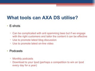 What tools can AXA DS utilise?  E-shots Can be complicated with anti spamming laws but if we engage with the right customers and tailor the content it can be effective Use to promote latest blog discussion Use to promote latest on-line video  Podcasts Monthly podcasts Download to your Ipod (perhaps a competition to win an Ipod every day for a year) 