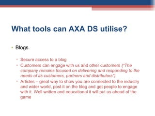 What tools can AXA DS utilise?  Blogs Secure access to a blog Customers can engage with us and other customers  (“The company remains focused on delivering and responding to the needs of its customers, partners and distributors”) Articles – great way to show you are connected to the industry and wider world, post it on the blog and get people to engage with it. Well written and educational it will put us ahead of the game 
