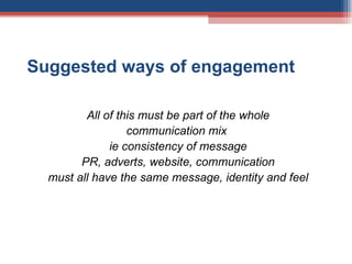 Suggested ways of engagement All of this must be part of the whole communication mix  ie consistency of message PR, adverts, website, communication must all have the same message, identity and feel 