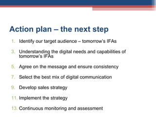 Action plan – the next step Identify our target audience – tomorrow’s IFAs Understanding the digital needs and capabilities of tomorrow’s IFAs Agree on the message and ensure consistency Select the best mix of digital communication Develop sales strategy Implement the strategy Continuous monitoring and assessment  