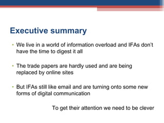 Executive summary We live in a world of information overload and IFAs don’t have the time to digest it all The trade papers are hardly used and are being replaced by online sites But IFAs still like email and are turning onto some new forms of digital communication To get their attention we need to be clever 