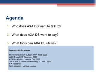 Agenda Who does AXA DS want to talk to? What does AXA DS want to say? What tools can AXA DS utilise?  Sources of information:  FSA Financial Risk Outlook 2007, 2008, 2009 AXA Group CEO Statement 2009 AXA UK & Ireland Investor Day 2007 The Future of Interactive Marketing – Team Digital IFA Research  Web research – various sources 