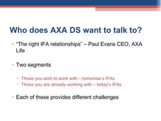 Who does AXA DS want to talk to? “ The right IFA relationships” – Paul Evans CEO, AXA Life Two segments Those you wish to work with – tomorrow’s IFAs Those you are already working with – today’s IFAs Each of these provides different challenges 