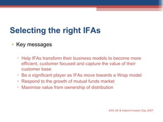 Selecting the right IFAs  Key messages  Help IFAs transform their business models to become more efficient, customer focused and capture the value of their customer base Be a significant player as IFAs move towards a Wrap model Respond to the growth of mutual funds market Maximise value from ownership of distribution AXA UK & Ireland Investor Day 2007 
