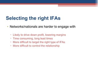 Selecting the right IFAs  Networks/nationals are harder to engage with Likely to drive down profit, lowering margins Time consuming, long lead times More difficult to target the right type of IFAs More difficult to control the relationship 