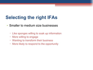 Selecting the right IFAs  Smaller to medium size businesses Like sponges willing to soak up information More willing to engage Wanting to transform their business More likely to respond to the opportunity 