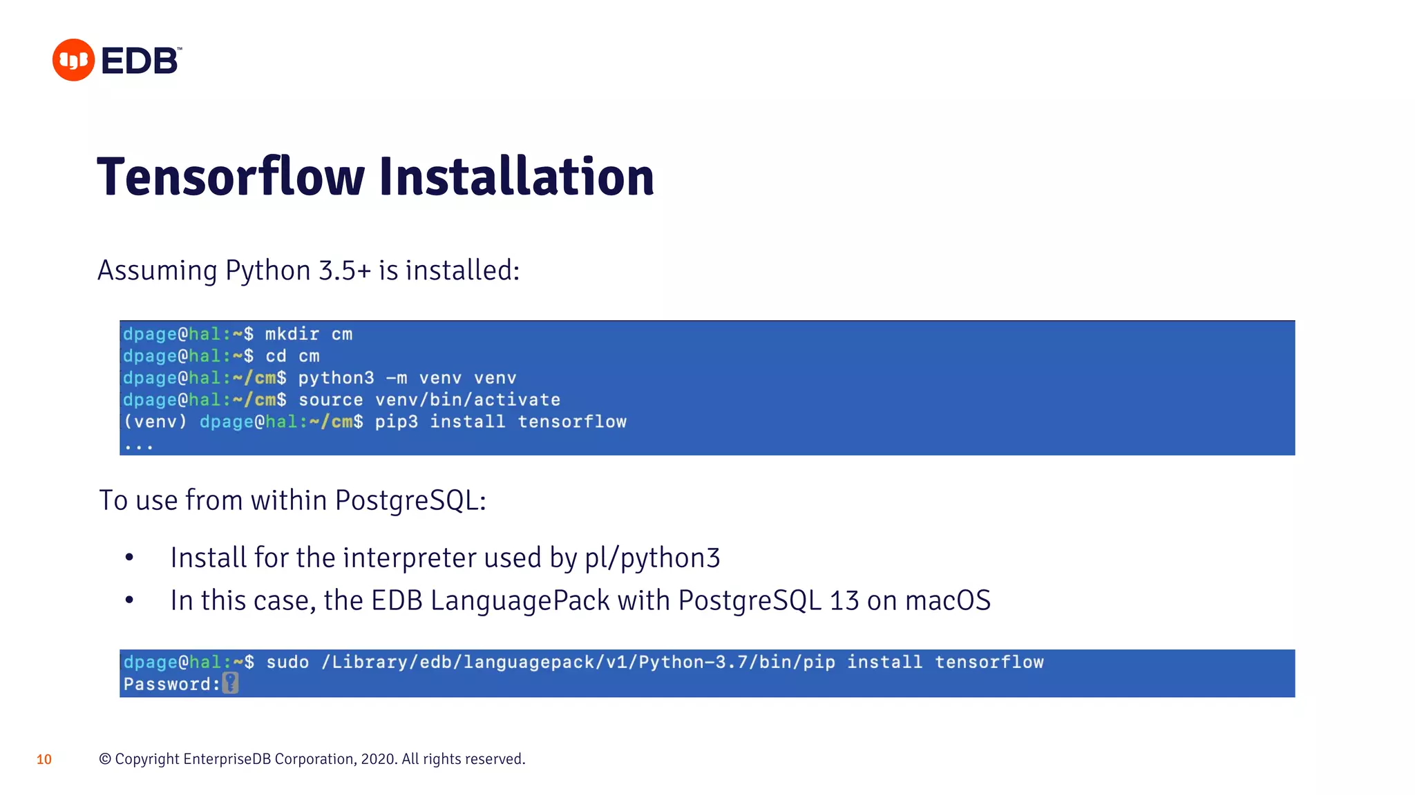 © Copyright EnterpriseDB Corporation, 2020. All rights reserved.10
Tensorflow Installation
To use from within PostgreSQL:
• Install for the interpreter used by pl/python3
• In this case, the EDB LanguagePack with PostgreSQL 13 on macOS
Assuming Python 3.5+ is installed:
 