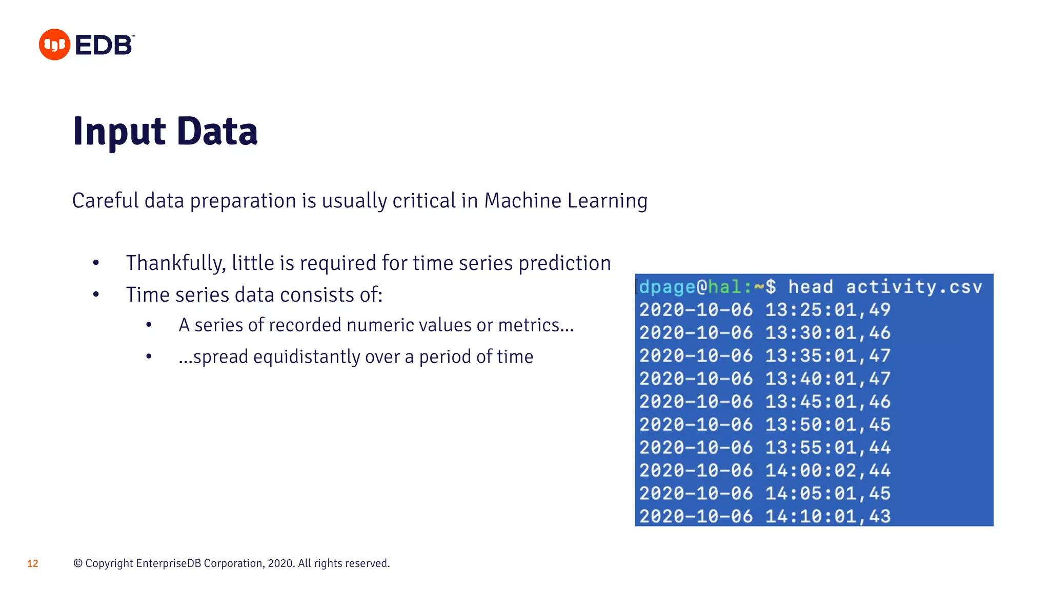 © Copyright EnterpriseDB Corporation, 2020. All rights reserved.12
• Thankfully, little is required for time series prediction
• Time series data consists of:
• A series of recorded numeric values or metrics...
• ...spread equidistantly over a period of time
Input Data
Careful data preparation is usually critical in Machine Learning
 