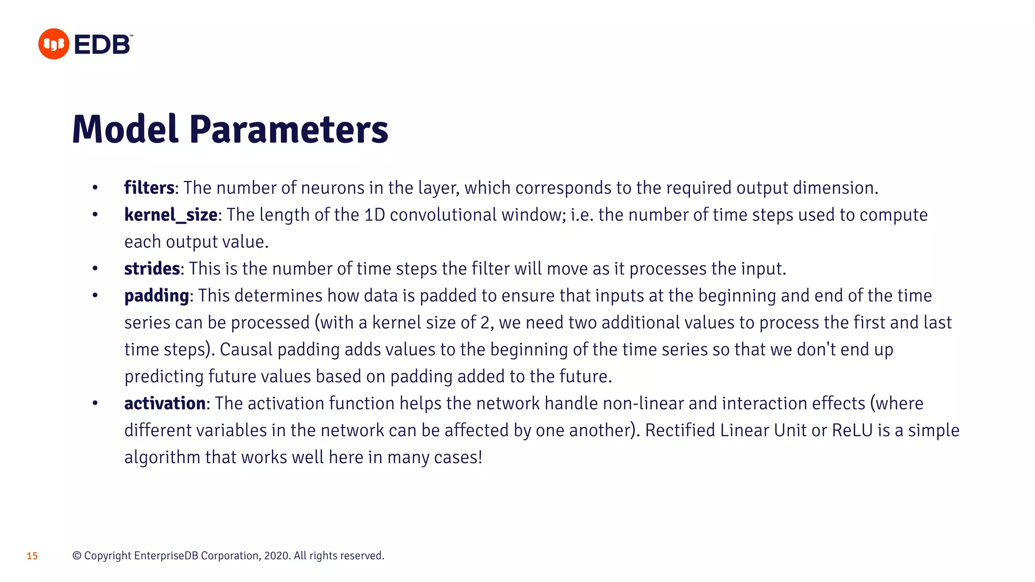 © Copyright EnterpriseDB Corporation, 2020. All rights reserved.15
• filters: The number of neurons in the layer, which corresponds to the required output dimension.
• kernel_size: The length of the 1D convolutional window; i.e. the number of time steps used to compute
each output value.
• strides: This is the number of time steps the filter will move as it processes the input.
• padding: This determines how data is padded to ensure that inputs at the beginning and end of the time
series can be processed (with a kernel size of 2, we need two additional values to process the first and last
time steps). Causal padding adds values to the beginning of the time series so that we don't end up
predicting future values based on padding added to the future.
• activation: The activation function helps the network handle non-linear and interaction effects (where
different variables in the network can be affected by one another). Rectified Linear Unit or ReLU is a simple
algorithm that works well here in many cases!
Model Parameters
 