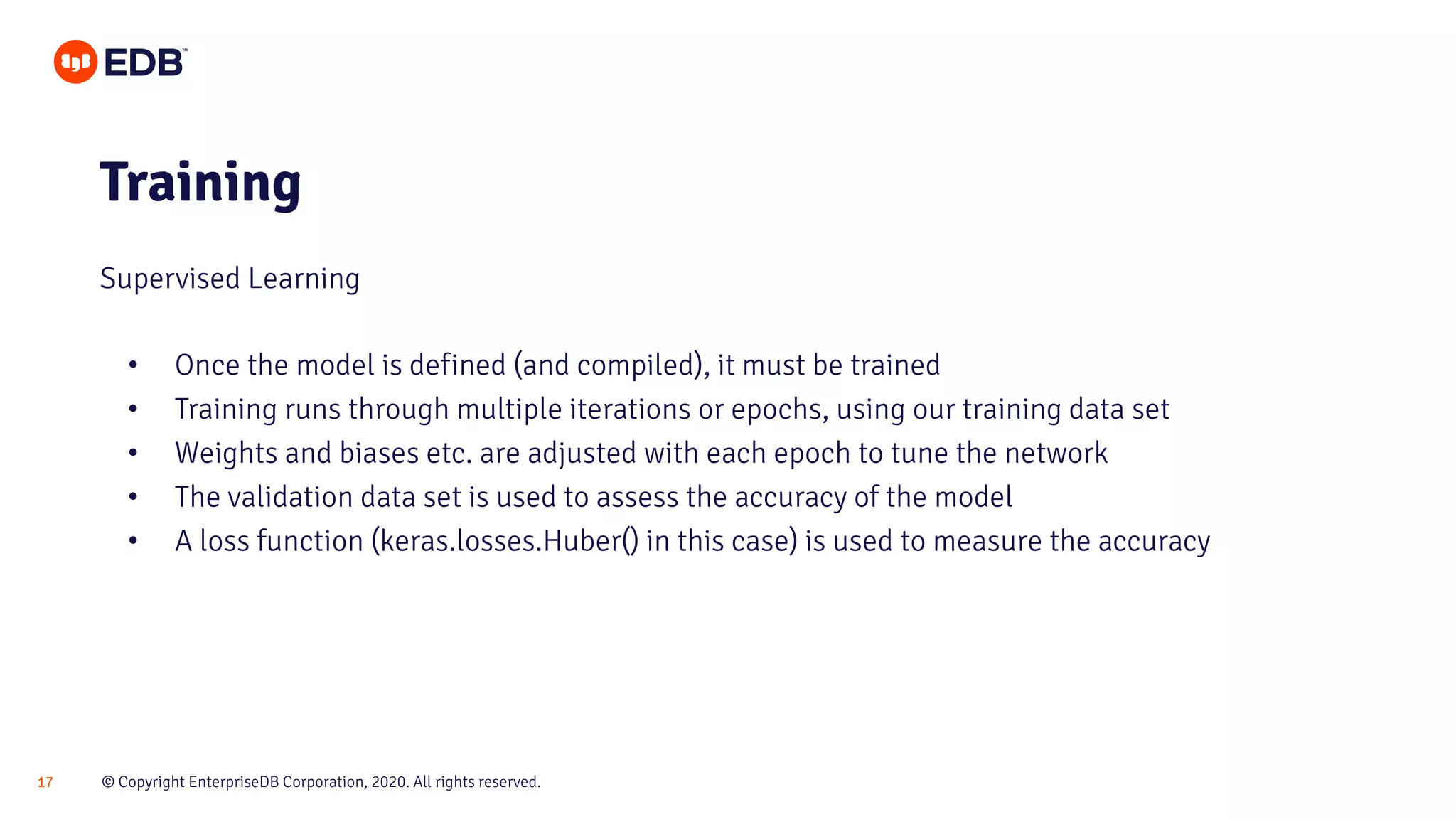 © Copyright EnterpriseDB Corporation, 2020. All rights reserved.17
• Once the model is defined (and compiled), it must be trained
• Training runs through multiple iterations or epochs, using our training data set
• Weights and biases etc. are adjusted with each epoch to tune the network
• The validation data set is used to assess the accuracy of the model
• A loss function (keras.losses.Huber() in this case) is used to measure the accuracy
Training
Supervised Learning
 