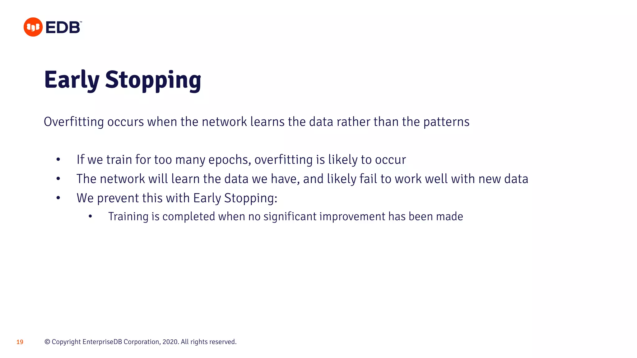 © Copyright EnterpriseDB Corporation, 2020. All rights reserved.19
• If we train for too many epochs, overfitting is likely to occur
• The network will learn the data we have, and likely fail to work well with new data
• We prevent this with Early Stopping:
• Training is completed when no significant improvement has been made
Early Stopping
Overfitting occurs when the network learns the data rather than the patterns
 