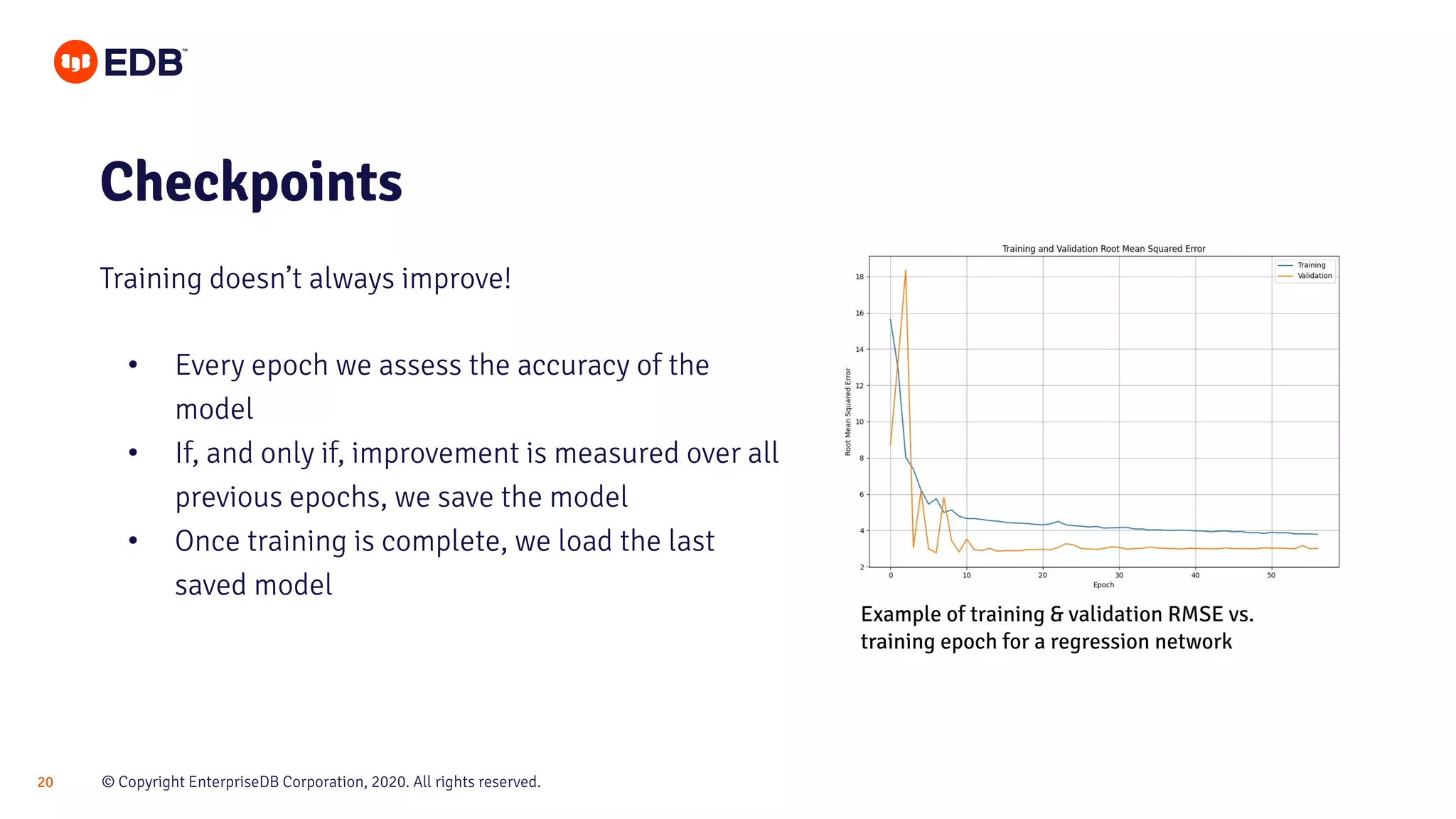 © Copyright EnterpriseDB Corporation, 2020. All rights reserved.20
• Every epoch we assess the accuracy of the
model
• If, and only if, improvement is measured over all
previous epochs, we save the model
• Once training is complete, we load the last
saved model
Checkpoints
Training doesn’t always improve!
Example of training & validation RMSE vs.
training epoch for a regression network
 