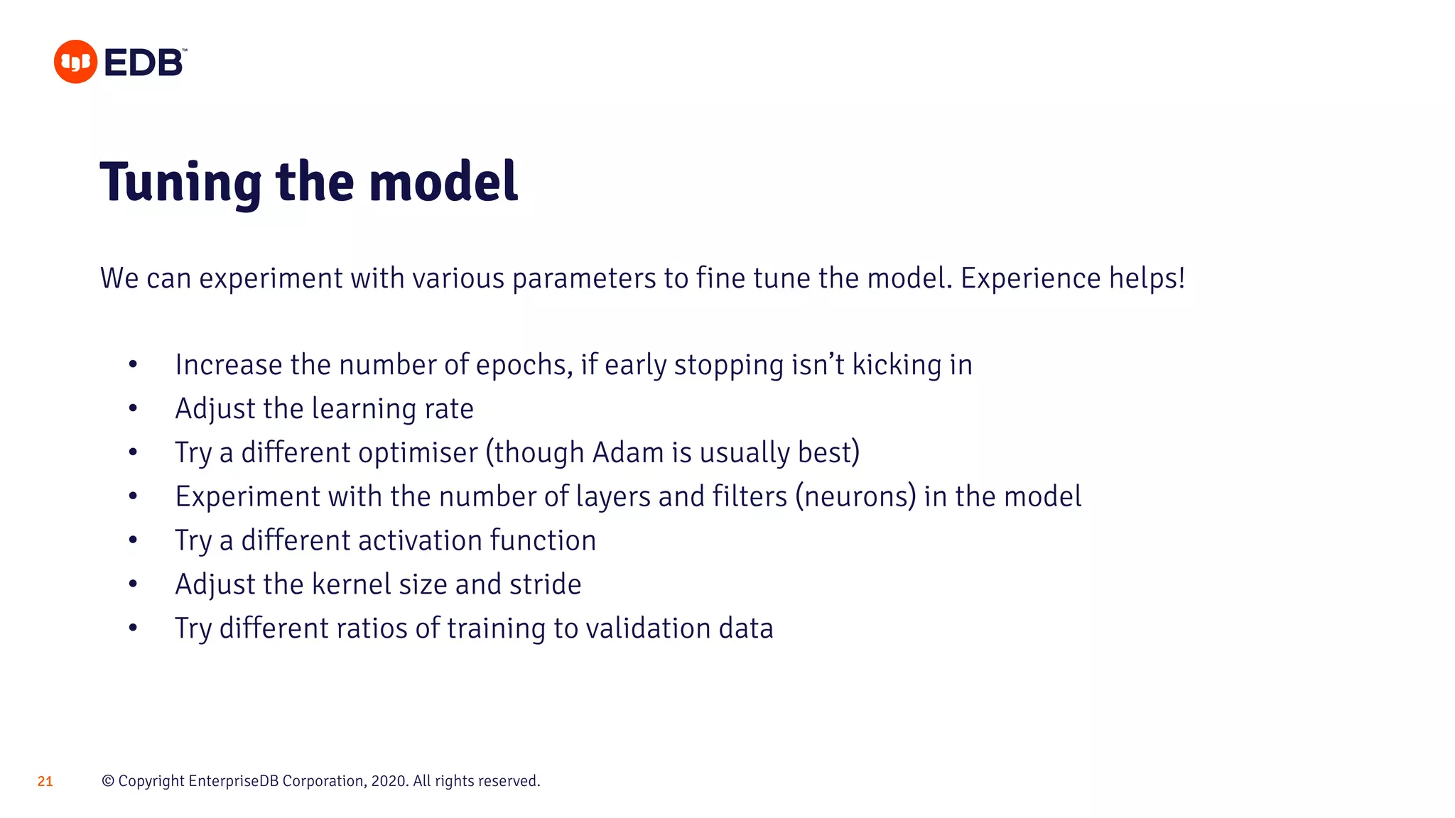 © Copyright EnterpriseDB Corporation, 2020. All rights reserved.21
• Increase the number of epochs, if early stopping isn’t kicking in
• Adjust the learning rate
• Try a different optimiser (though Adam is usually best)
• Experiment with the number of layers and filters (neurons) in the model
• Try a different activation function
• Adjust the kernel size and stride
• Try different ratios of training to validation data
Tuning the model
We can experiment with various parameters to fine tune the model. Experience helps!
 