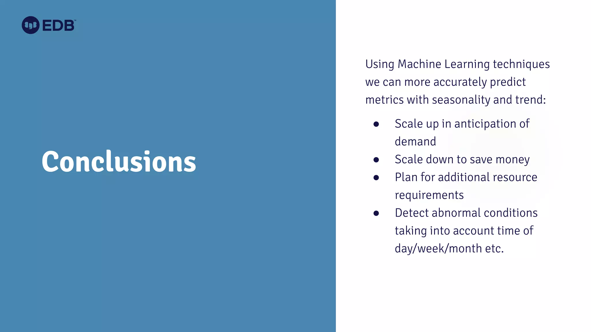 Conclusions
Using Machine Learning techniques
we can more accurately predict
metrics with seasonality and trend:
● Scale up in anticipation of
demand
● Scale down to save money
● Plan for additional resource
requirements
● Detect abnormal conditions
taking into account time of
day/week/month etc.
 