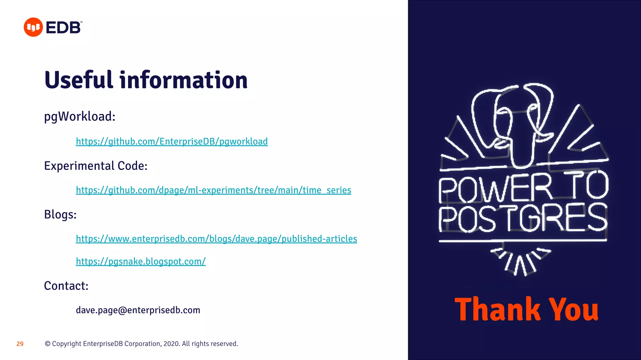 © Copyright EnterpriseDB Corporation, 2020. All rights reserved.29
Useful information
pgWorkload:
https://github.com/EnterpriseDB/pgworkload
Experimental Code:
https://github.com/dpage/ml-experiments/tree/main/time_series
Blogs:
https://www.enterprisedb.com/blogs/dave.page/published-articles
https://pgsnake.blogspot.com/
Contact:
dave.page@enterprisedb.com
Thank You
 