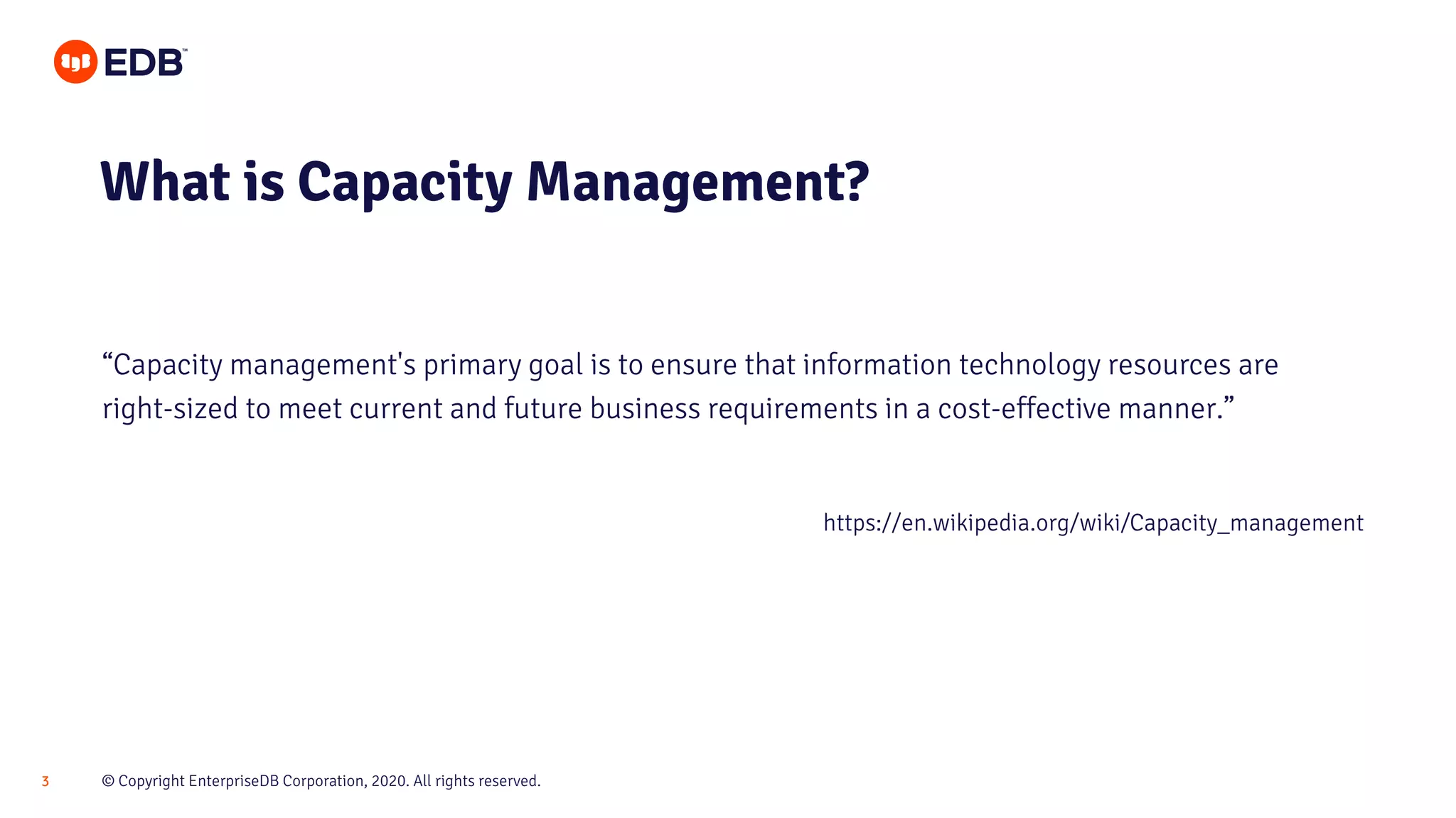 © Copyright EnterpriseDB Corporation, 2020. All rights reserved.3
What is Capacity Management?
“Capacity management's primary goal is to ensure that information technology resources are
right-sized to meet current and future business requirements in a cost-effective manner.”
https://en.wikipedia.org/wiki/Capacity_management
 