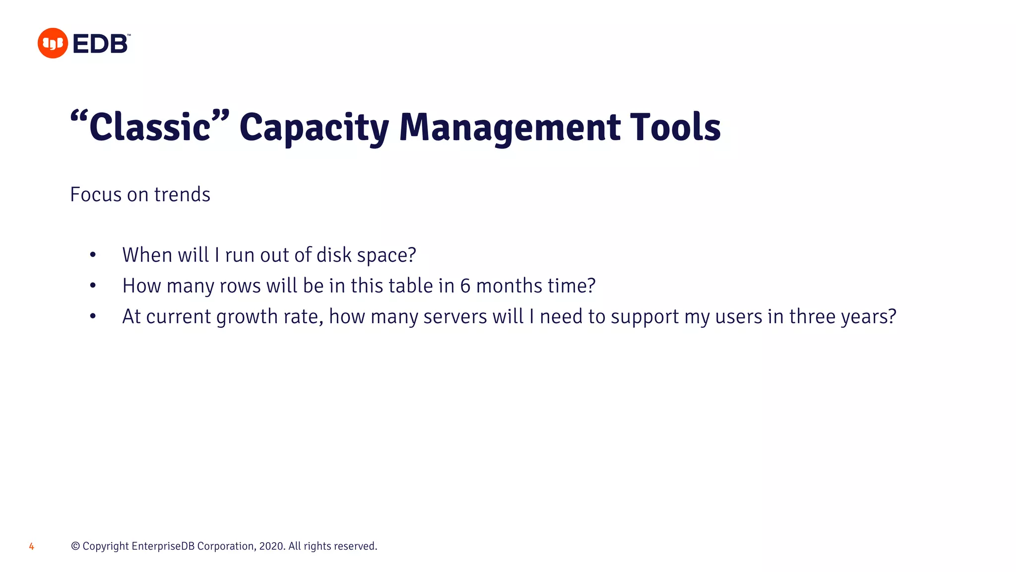 © Copyright EnterpriseDB Corporation, 2020. All rights reserved.4
• When will I run out of disk space?
• How many rows will be in this table in 6 months time?
• At current growth rate, how many servers will I need to support my users in three years?
“Classic” Capacity Management Tools
Focus on trends
 