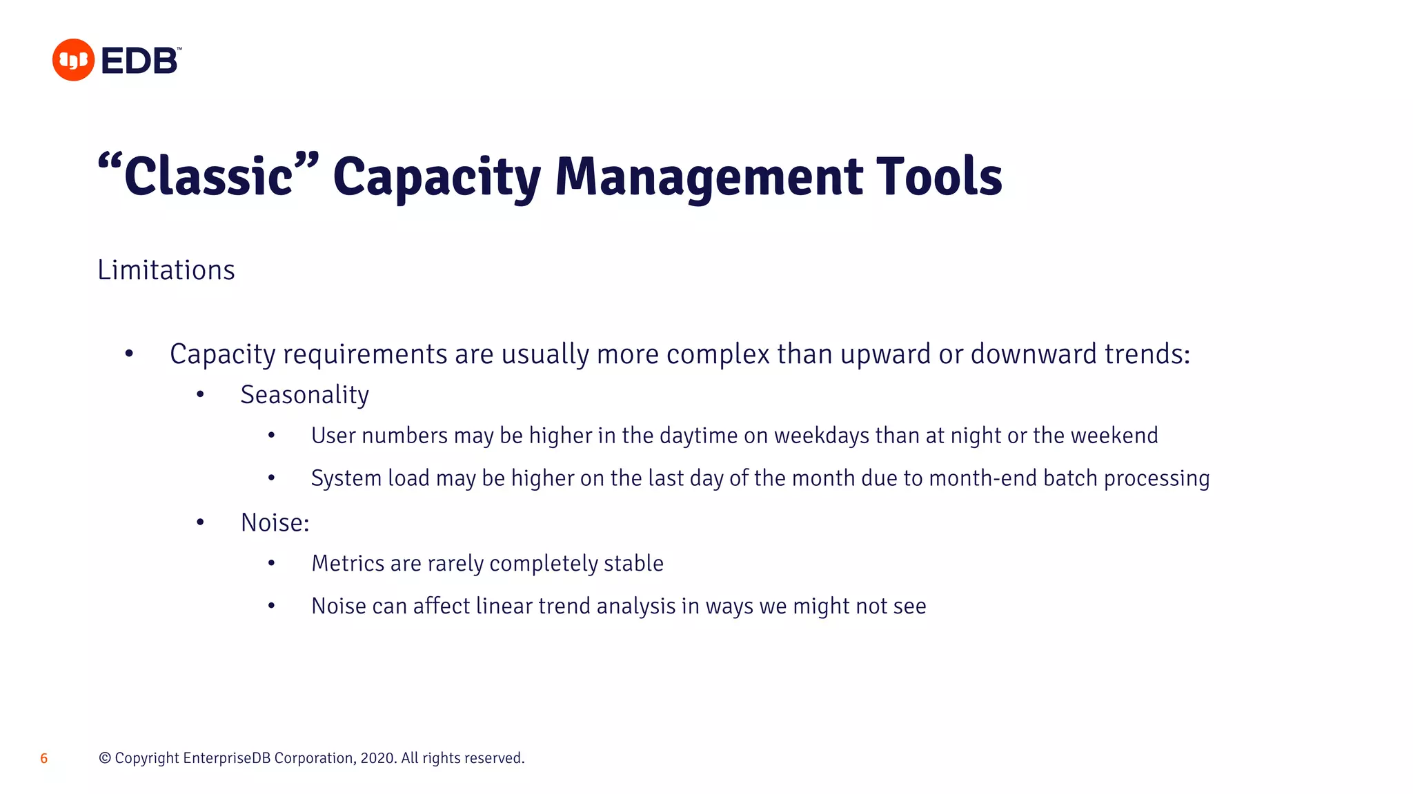 © Copyright EnterpriseDB Corporation, 2020. All rights reserved.6
• Capacity requirements are usually more complex than upward or downward trends:
• Seasonality
• User numbers may be higher in the daytime on weekdays than at night or the weekend
• System load may be higher on the last day of the month due to month-end batch processing
• Noise:
• Metrics are rarely completely stable
• Noise can affect linear trend analysis in ways we might not see
“Classic” Capacity Management Tools
Limitations
 