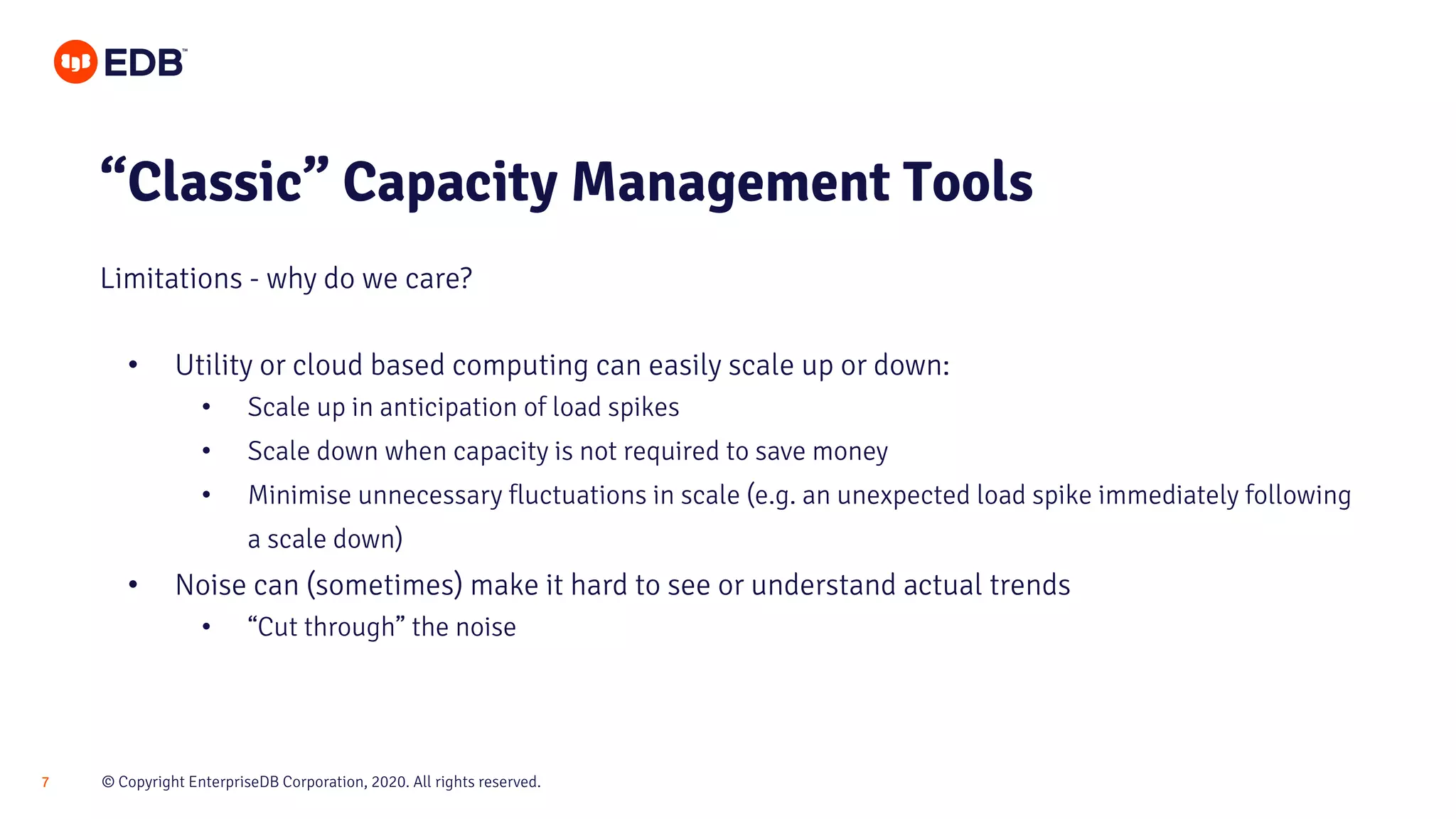 © Copyright EnterpriseDB Corporation, 2020. All rights reserved.7
• Utility or cloud based computing can easily scale up or down:
• Scale up in anticipation of load spikes
• Scale down when capacity is not required to save money
• Minimise unnecessary fluctuations in scale (e.g. an unexpected load spike immediately following
a scale down)
• Noise can (sometimes) make it hard to see or understand actual trends
• “Cut through” the noise
“Classic” Capacity Management Tools
Limitations - why do we care?
 