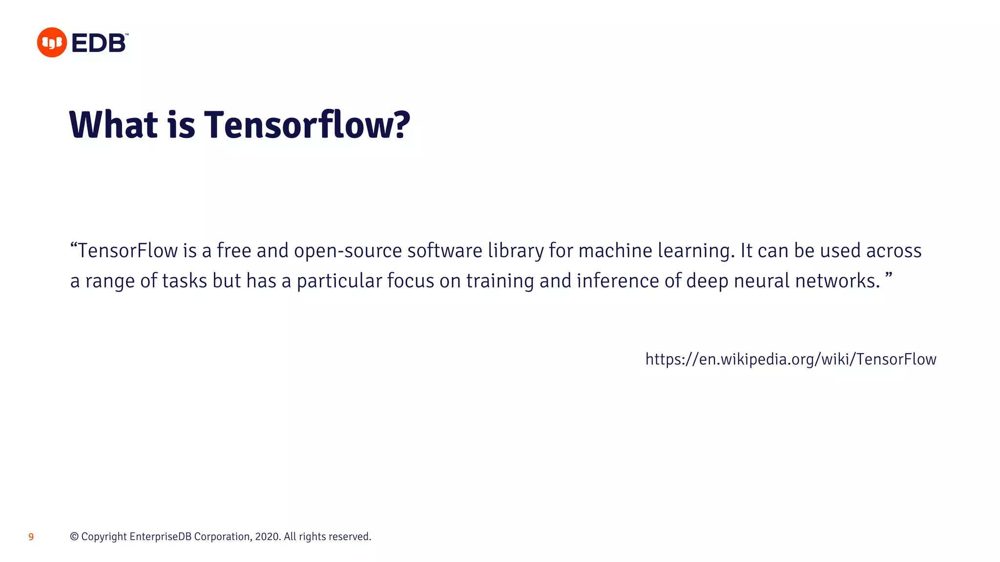 © Copyright EnterpriseDB Corporation, 2020. All rights reserved.9
What is Tensorflow?
“TensorFlow is a free and open-source software library for machine learning. It can be used across
a range of tasks but has a particular focus on training and inference of deep neural networks. ”
https://en.wikipedia.org/wiki/TensorFlow
 