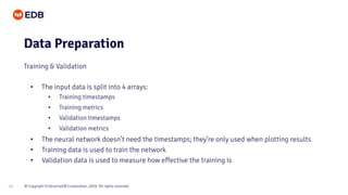 © Copyright EnterpriseDB Corporation, 2020. All rights reserved.13
• The input data is split into 4 arrays:
• Training timestamps
• Training metrics
• Validation timestamps
• Validation metrics
• The neural network doesn’t need the timestamps; they’re only used when plotting results
• Training data is used to train the network
• Validation data is used to measure how effective the training is
Data Preparation
Training & Validation
 