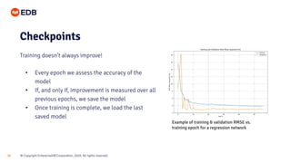 © Copyright EnterpriseDB Corporation, 2020. All rights reserved.20
• Every epoch we assess the accuracy of the
model
• If, and only if, improvement is measured over all
previous epochs, we save the model
• Once training is complete, we load the last
saved model
Checkpoints
Training doesn’t always improve!
Example of training & validation RMSE vs.
training epoch for a regression network
 