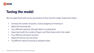 © Copyright EnterpriseDB Corporation, 2020. All rights reserved.21
• Increase the number of epochs, if early stopping isn’t kicking in
• Adjust the learning rate
• Try a different optimiser (though Adam is usually best)
• Experiment with the number of layers and filters (neurons) in the model
• Try a different activation function
• Adjust the kernel size and stride
• Try different ratios of training to validation data
Tuning the model
We can experiment with various parameters to fine tune the model. Experience helps!
 
