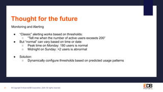 © Copyright EnterpriseDB Corporation, 2020. All rights reserved.27
Thought for the future
Monitoring and Alerting
● “Classic” alerting works based on thresholds:
○ “Tell me when the number of active users exceeds 200”
● But “normal” can vary based on time or date:
○ Peak time on Monday: 180 users is normal
○ Midnight on Sunday: >2 users is abnormal
● Solution:
○ Dynamically configure thresholds based on predicted usage patterns
 