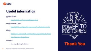 © Copyright EnterpriseDB Corporation, 2020. All rights reserved.29
Useful information
pgWorkload:
https://github.com/EnterpriseDB/pgworkload
Experimental Code:
https://github.com/dpage/ml-experiments/tree/main/time_series
Blogs:
https://www.enterprisedb.com/blogs/dave.page/published-articles
https://pgsnake.blogspot.com/
Contact:
dave.page@enterprisedb.com
Thank You
 