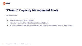 © Copyright EnterpriseDB Corporation, 2020. All rights reserved.4
• When will I run out of disk space?
• How many rows will be in this table in 6 months time?
• At current growth rate, how many servers will I need to support my users in three years?
“Classic” Capacity Management Tools
Focus on trends
 