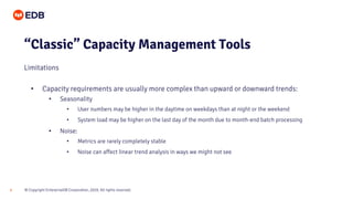 © Copyright EnterpriseDB Corporation, 2020. All rights reserved.6
• Capacity requirements are usually more complex than upward or downward trends:
• Seasonality
• User numbers may be higher in the daytime on weekdays than at night or the weekend
• System load may be higher on the last day of the month due to month-end batch processing
• Noise:
• Metrics are rarely completely stable
• Noise can affect linear trend analysis in ways we might not see
“Classic” Capacity Management Tools
Limitations
 