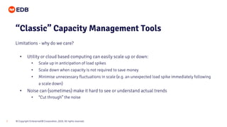 © Copyright EnterpriseDB Corporation, 2020. All rights reserved.7
• Utility or cloud based computing can easily scale up or down:
• Scale up in anticipation of load spikes
• Scale down when capacity is not required to save money
• Minimise unnecessary fluctuations in scale (e.g. an unexpected load spike immediately following
a scale down)
• Noise can (sometimes) make it hard to see or understand actual trends
• “Cut through” the noise
“Classic” Capacity Management Tools
Limitations - why do we care?
 