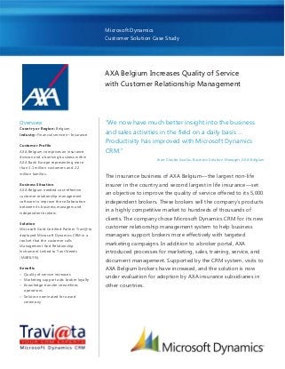 Microsoft Dynamics
Customer Solution Case Study
AXA Belgium Increases Quality of Service
with Customer Relationship Management
Overview
Country or Region: Belgium
Industry: Financial services—Insurance
Customer Profile
AXA Belgium comprises an insurance
division and a banking business within
AXA Bank Europe representing more
than 3.1 million customers and 2.2
million families.
Business Situation
AXA Belgium needed cost-effective
customer relationship management
software to improve the collaboration
between its business managers and
independent brokers.
Solution
Microsoft Gold Certified Partner Travi@ta
deployed Microsoft Dynamics CRM in a
toolset that the customer calls
Management And Relationship
Instrument Linked to Your Needs
(MARILYN).
Benefits
 Quality of service increases
 Marketing support aids broker loyalty
 Knowledge transfer streamlines
operations
 Solution nominated for award
ceremony
―We now have much better insight into the business
and sales activities in the field on a daily basis …
Productivity has improved with Microsoft Dynamics
CRM.‖
Jean-Claude Swalus, Business Solution Manager, AXA Belgium
The insurance business of AXA Belgium—the largest non-life
insurer in the country and second largest in life insurance—set
an objective to improve the quality of service offered to its 5,000
independent brokers. These brokers sell the company’s products
in a highly competitive market to hundreds of thousands of
clients. The company chose Microsoft Dynamics CRM for its new
customer relationship management system to help business
managers support brokers more effectively with targeted
marketing campaigns. In addition to a broker portal, AXA
introduced processes for marketing, sales, training, service, and
document management. Supported by the CRM system, visits to
AXA Belgium brokers have increased, and the solution is now
under evaluation for adoption by AXA insurance subsidiaries in
other countries.
 