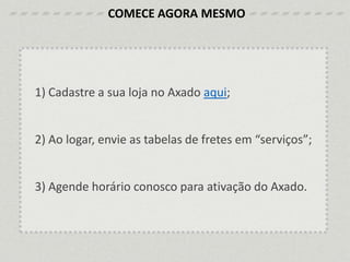 1) Cadastre a sua loja no Axado aqui;
2) Ao logar, envie as tabelas de fretes em “serviços”;
3) Agende horário conosco para ativação do Axado.
COMECE AGORA MESMO
 