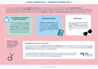 LE GUIDE DU BON SENS NUMÉRIQUE
HYPER CONNECTÉ(E) : COMMENT RESTER ZEN ?
Un tweet par-ci, un partage par-là, vous multipliez les connexions sur les réseaux sociaux, mais à partir de quand cela peut-il devenir problématique ?
Avez-vous déjà entendu parler du syndrome FOMO ( fear of missing out ) ? Hyper connectées, certaines personnes souffrent d’angoisse à l’idée de rater quelque chose.
Il peut s’agir d’une actualité ou la peur de passer à côté d’un événement relayé sur les réseaux sociaux (une soirée ou un anniversaire) plus intéressant que ce que nous
sommes en train de faire. Il s’agit souvent des premiers pas vers une addiction aux écrans. Voici 3 conseils pour souffler un coup et que tout se passe pour le mieux :
PAS D’ÉCRANS UNE HEURE
AVANT LE COUCHER : SOYEZ COOL :DÉCONNECTEZ-VOUS :
La lumière bleue émise par les tablettes
et les smartphones affecte la mélatonine
(l’hormone du sommeil) ainsi que votre
horloge biologique, ce qui provoque des
troubles du sommeil. Alors le soir,évitez les
écrans au moins 1h avant l’heure du coucher.
Vous aurez moins de mal à vous endormir
et votre sommeil sera plus récupérateur.
Vous n’avez pas vu cette info ou
cette publication ? Ce n’est pas grave !
Ménager une distance avec les réseaux
sociaux,c’est aussi ne pas se sentir coupable
de ne pas être au courant ou de ne pas
avoir vu !
Désactivez les notifications de votre
smartphone afin de ne pas recevoir d’alertes
sonores en continu. La « Digital Detox »
vous connaissez ? N’hésitez pas durant vos
vacances à vous détacher des nouvelles
technologies et de profiter de l’instant
présent.
Attention à votre posture !
L’utilisation du smartphone
peut provoquer des douleurs
au cou (le « Text neck ») ou
des tendinites au pouce.
Pensez à garder le cou
et le dos droit !
*TIPS :
ACCOMPAGNONS AUSSI LES PLUS JEUNES
Il est également fondamental de guider les enfants et les adolescents pour un bon usage des outils numériques et des réseaux
sociaux. AXA Prévention accompagne depuis 2013, en partenariat avec les Forces de l’Ordre, les plus jeunes avec le programme
Permis Internet, programme national de responsabilisation des enfants pour un usage vigilant, sûr et responsable d’Internet.
Retrouvez le programme du permis internet ici : www.permisinternet.fr
L’association AXA Prévention s’engage depuis 30 ans contre tous les risques du quotidien des Français,
sur la route, en santé, les accidents de la vie courante ainsi que les dangers du Web et des réseaux
sociaux. Retrouvez tous nos conseils en détails sur www.axaprevention.fr
 