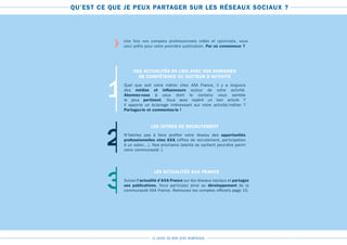 LE GUIDE DU BON SENS NUMÉRIQUE
QU’EST CE QUE JE PEUX PARTAGER SUR LES RÉSEAUX SOCIAUX ?
Une fois vos comptes professionnels créés et optimisés, vous
voici prêts pour votre première publication. Par où commencer ?
1
DES ACTUALITÉS EN LIEN AVEC VOS DOMAINES
DE COMPÉTENCE OU SECTEUR D’ACTIVITÉ
Quel que soit votre métier chez AXA France, il y a toujours
des médias et influenceurs autour de votre activité.
Abonnez-vous à ceux dont le contenu vous semble
le plus pertinent. Vous avez repéré un bon article ?
Il apporte un éclairage intéressant sur votre activité/métier ?
Partagez-le et commentez-le !
2
LES OFFRES DE RECRUTEMENT
N’hésitez pas à faire profiter votre réseau des opportunités
professionnelles chez AXA (offres de recrutement, participation
à un salon…). Nos prochains talents se cachent peut-être parmi
votre communauté ;)
3
LES ACTUALITÉS AXA FRANCE
Suivez l’actualité d’AXA France sur les réseaux sociaux et partagez
ses publications. Vous participez ainsi au développement de la
communauté AXA France. Retrouvez les comptes officiels page 15.
›
 