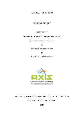 AIRBAG SYSTEMS
SEMINAR REPORT
SUBMITTED BY
REGEIF MOHAMMED ALI(AXALEME040)
In partial fulfilment for the award of the degree
Of
BACHELOR OF TECHNOLOGY
IN
MECHANICAL ENGINEERING
AXIS COLLEGE OF ENGINEERING AND TECHNOLOGY, AMBANOLY
UNIVERSITY OF CALICUT, KERALA
2015
 