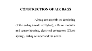 CONSTRUCTION OF AIR BAGS
Airbag are assemblies consisting
of the airbag (made of Nylon), inflator modules
and sensor housing, electrical connectors (Clock
spring), airbag retainer and the cover.
 
