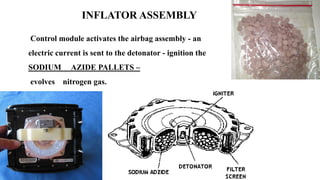 INFLATOR ASSEMBLY
Control module activates the airbag assembly - an
electric current is sent to the detonator - ignition the
SODIUM AZIDE PALLETS –
evolves nitrogen gas.
 