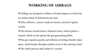 AirBags are designed to inflate in frontal impacts in which the
car strikes about 16 Kilometers per hour .
After collision , sensors sends an electric current to igniter
system.
The electric current heats a filament (wire), which ignites a
capsule which in turn ignites the gas-generating pallets.
The gas expands quickly and inflation of airbags thereby takes
place, which breaks through a plastic cover in the steering wheel
The whole process takes about 0.1 second
WORKING OF AIRBAGS
 