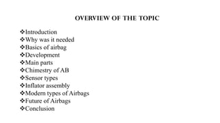 OVERVIEW OF THE TOPIC
Introduction
Why was it needed
Basics of airbag
Development
Main parts
Chimestry of AB
Sensor types
Inflator assembly
Modern types of Airbags
Future of Airbags
Conclusion
 
